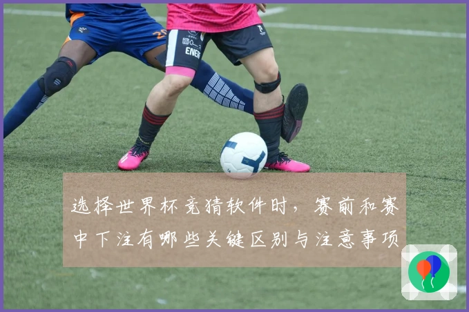 选择世界杯竞猜软件时，赛前和赛中下注有哪些关键区别与注意事项？