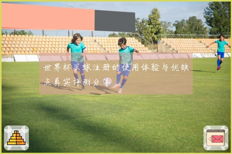 世界杯买球注册的使用体验与优缺点真实评测分享